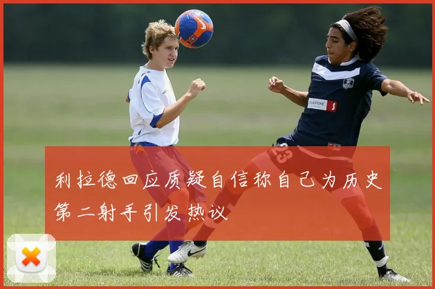 利拉德回应质疑自信称自己为历史第二射手引发热议