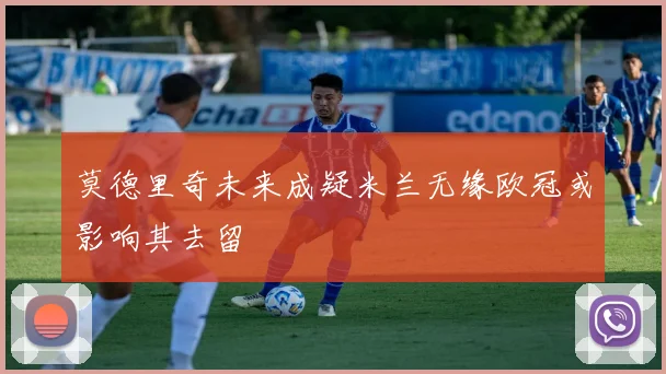 莫德里奇未来成疑米兰无缘欧冠或影响其去留