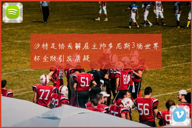 沙特足协或解雇主帅多尼斯3场世界杯全败引发质疑