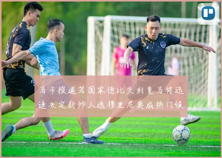 马卡报道若国家德比失利皇马将迅速决定新帅人选穆里尼奥成热门候选