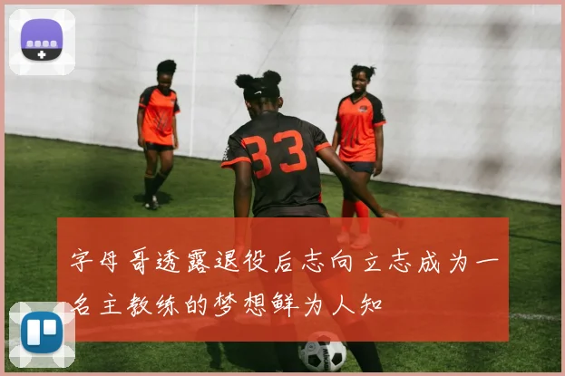 字母哥透露退役后志向立志成为一名主教练的梦想鲜为人知