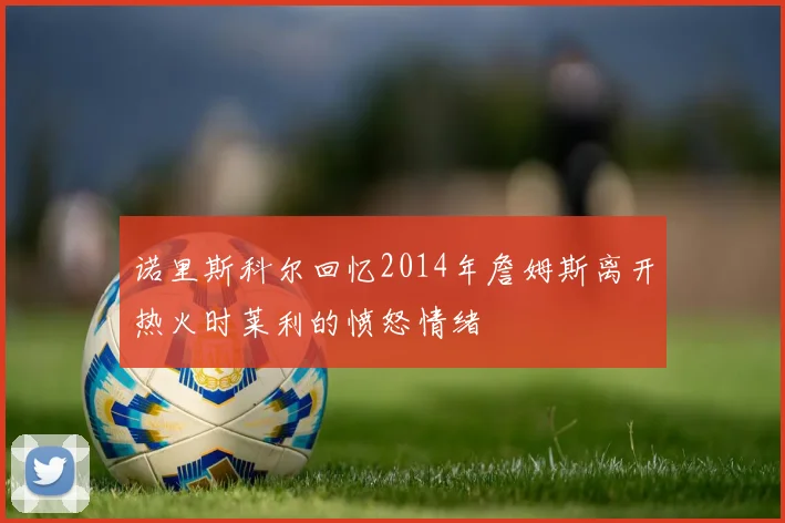 诺里斯科尔回忆2014年詹姆斯离开热火时莱利的愤怒情绪