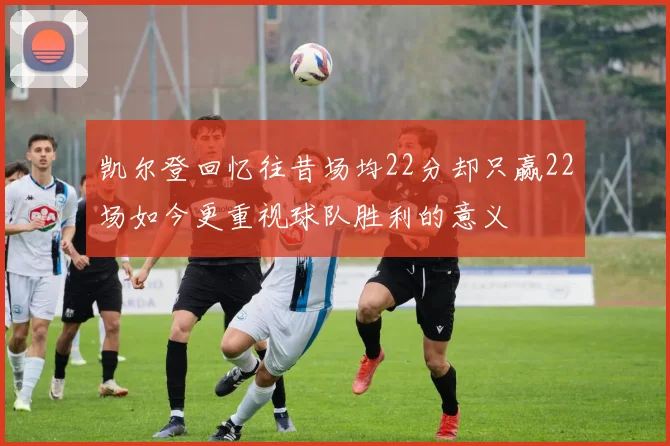 凯尔登回忆往昔场均22分却只赢22场如今更重视球队胜利的意义