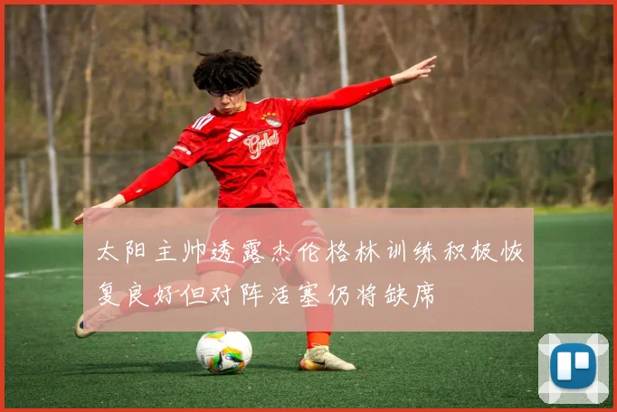 太阳主帅透露杰伦格林训练积极恢复良好但对阵活塞仍将缺席
