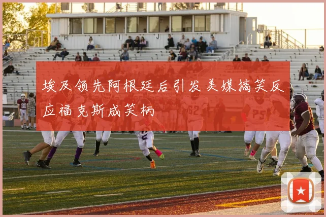 埃及领先阿根廷后引发美媒搞笑反应福克斯成笑柄