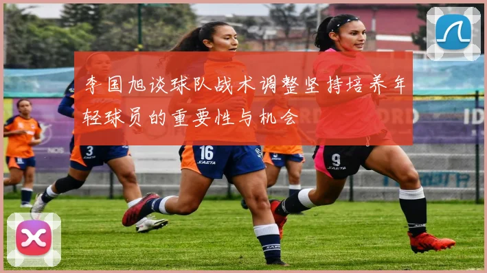 李国旭谈球队战术调整坚持培养年轻球员的重要性与机会