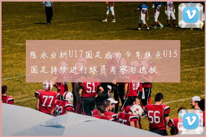 陈永分析U17国足成为今年焦点U15国足持续进行球员考察与选拔