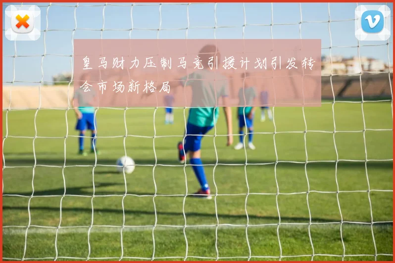 皇马财力压制马竞引援计划引发转会市场新格局
