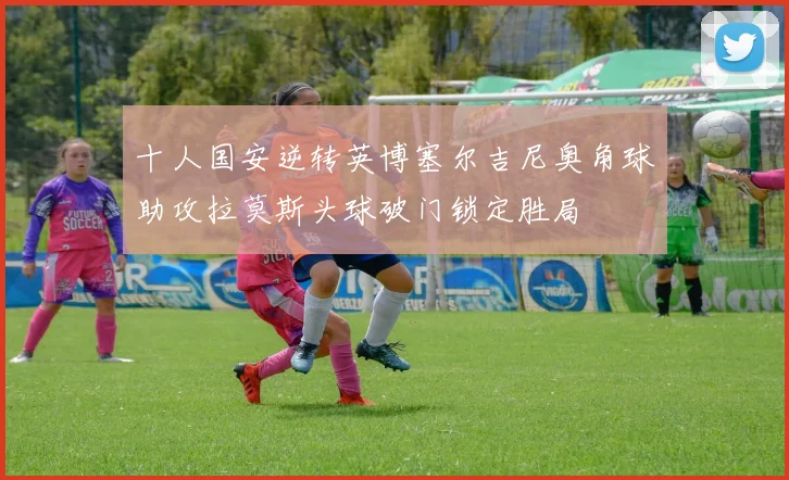 十人国安逆转英博塞尔吉尼奥角球助攻拉莫斯头球破门锁定胜局