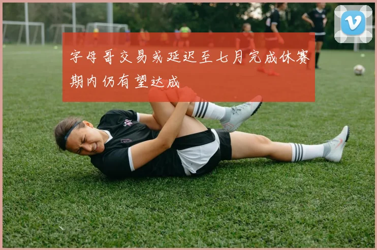 字母哥交易或延迟至七月完成休赛期内仍有望达成