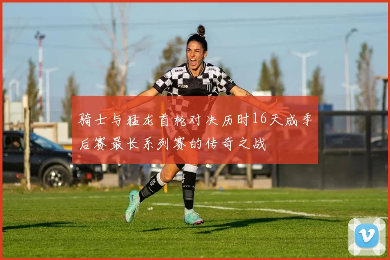 骑士与猛龙首轮对决历时16天成季后赛最长系列赛的传奇之战