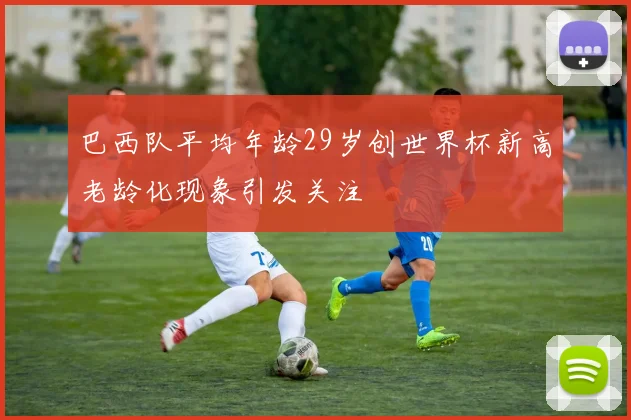 巴西队平均年龄29岁创世界杯新高老龄化现象引发关注