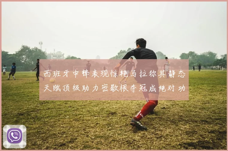 西班牙中锋表现惊艳马拉称其静态天赋顶级助力密歇根夺冠成绝对功臣