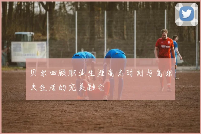 贝尔回顾职业生涯高光时刻与高尔夫生活的完美融合