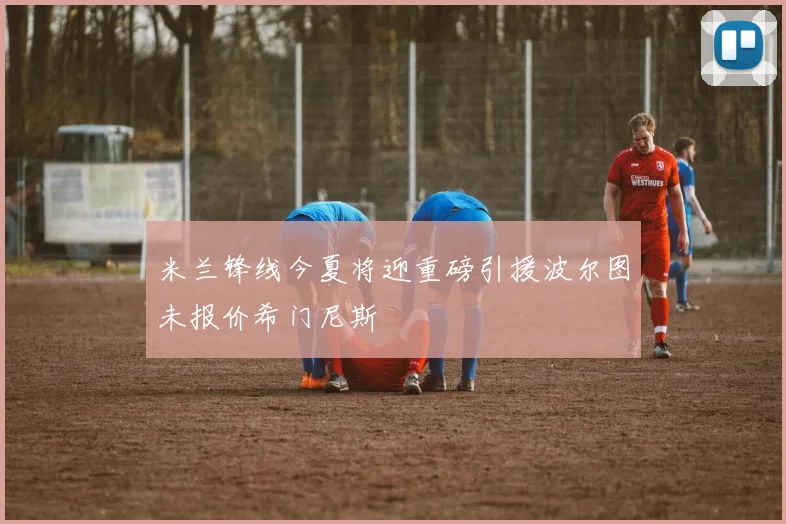 米兰锋线今夏将迎重磅引援波尔图未报价希门尼斯