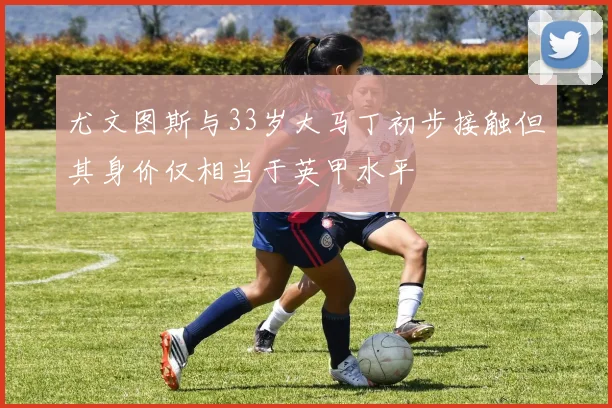 尤文图斯与33岁大马丁初步接触但其身价仅相当于英甲水平
